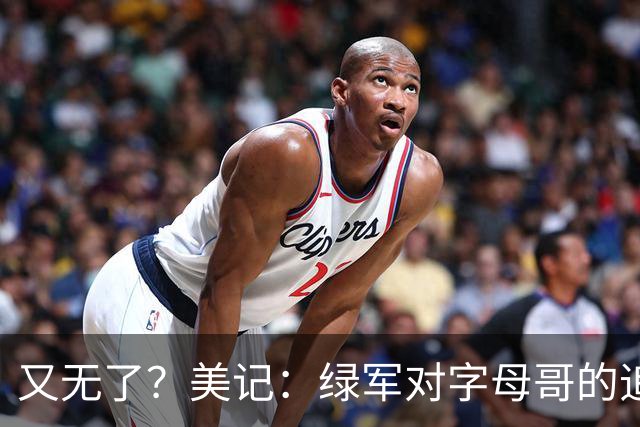 又无了？美记：绿军对字母哥的追求并非外界认为的那样积极